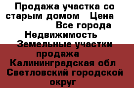 Продажа участка со старым домом › Цена ­ 2 000 000 - Все города Недвижимость » Земельные участки продажа   . Калининградская обл.,Светловский городской округ 